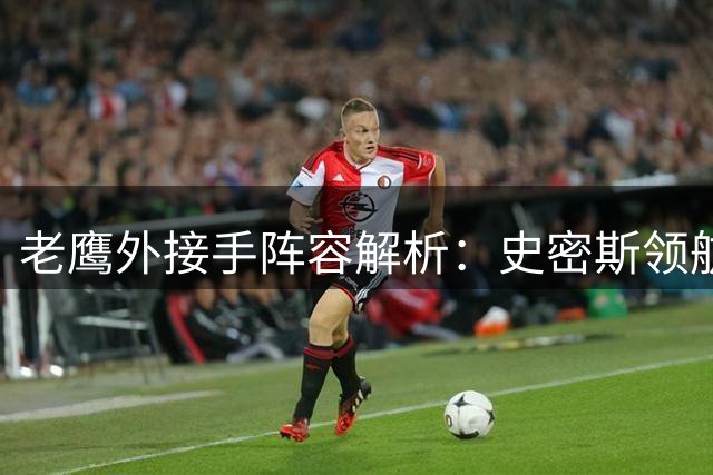 老鹰外接手阵容解析：史密斯领航，轮换阵容灵活多变